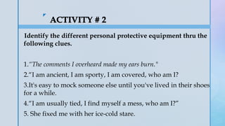 z
Identify the different personal protective equipment thru the
following clues.
1.“The comments I overheard made my ears burn."
2.“I am ancient, I am sporty, I am covered, who am I?
3.It's easy to mock someone else until you've lived in their shoes
for a while.
4.“I am usually tied, I find myself a mess, who am I?”
5. She fixed me with her ice-cold stare.
 