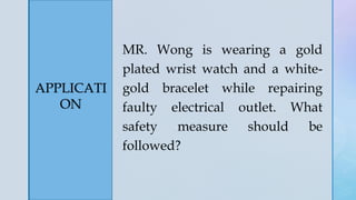 z
APPLICATI
ON
MR. Wong is wearing a gold
plated wrist watch and a white-
gold bracelet while repairing
faulty electrical outlet. What
safety measure should be
followed?
 