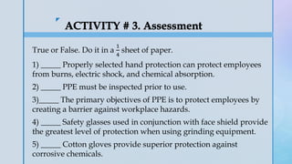 z
True or False. Do it in a
1
4
sheet of paper.
1) _____ Properly selected hand protection can protect employees
from burns, electric shock, and chemical absorption.
2) _____ PPE must be inspected prior to use.
3)_____ The primary objectives of PPE is to protect employees by
creating a barrier against workplace hazards.
4) _____ Safety glasses used in conjunction with face shield provide
the greatest level of protection when using grinding equipment.
5) _____ Cotton gloves provide superior protection against
corrosive chemicals.
 