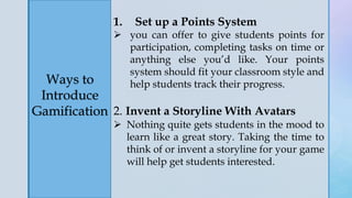 z
Ways to
Introduce
Gamification
1. Set up a Points System
 you can offer to give students points for
participation, completing tasks on time or
anything else you’d like. Your points
system should fit your classroom style and
help students track their progress.
2. Invent a Storyline With Avatars
 Nothing quite gets students in the mood to
learn like a great story. Taking the time to
think of or invent a storyline for your game
will help get students interested.
 