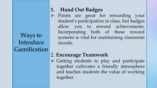 z
Ways to
Introduce
Gamification
1. Hand Out Badges
 Points are great for rewarding your
student’s participation in class, but badges
allow you to reward achievements.
Incorporating both of these reward
systems is vital for maintaining classroom
morale.
2. Encourage Teamwork
 Getting students to play and participate
together cultivates a friendly atmosphere
and teaches students the value of working
together
 