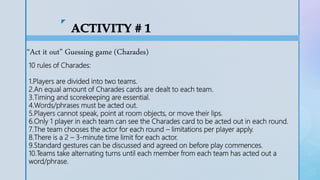 z
“Act it out” Guessing game (Charades)
10 rules of Charades:
1.Players are divided into two teams.
2.An equal amount of Charades cards are dealt to each team.
3.Timing and scorekeeping are essential.
4.Words/phrases must be acted out.
5.Players cannot speak, point at room objects, or move their lips.
6.Only 1 player in each team can see the Charades card to be acted out in each round.
7.The team chooses the actor for each round – limitations per player apply.
8.There is a 2 – 3-minute time limit for each actor.
9.Standard gestures can be discussed and agreed on before play commences.
10.Teams take alternating turns until each member from each team has acted out a
word/phrase.
 