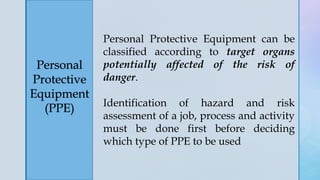 z
Personal
Protective
Equipment
(PPE)
Personal Protective Equipment can be
classified according to target organs
potentially affected of the risk of
danger.
Identification of hazard and risk
assessment of a job, process and activity
must be done first before deciding
which type of PPE to be used
 