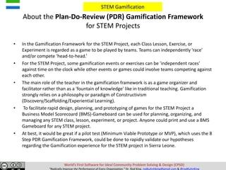 About the Plan-Do-Review (PDR) Gamification Framework
for STEM Projects
• In the Gamification Framework for the STEM Project, each Class Lesson, Exercise, or
Experiment is regarded as a game to be played by teams. Teams can independently 'race'
and/or compete 'head-to-head.’
• For the STEM Project, some gamification events or exercises can be 'independent races'
against time on the clock while other events or games could involve teams competing against
each other.
• The main role of the teacher in the gamification framework is as a game organizer and
facilitator rather than as a 'fountain of knowledge' like in traditional teaching. Gamification
strongly relies on a philosophy or paradigm of Constructivism
(Discovery/Scaffolding/Experiential Learning).
• To facilitate rapid design, planning, and prototyping of games for the STEM Project a
Business Model Scorecoard (BMS)-Gameboard can be used for planning, organizing, and
managing any STEM class, lesson, experiment, or project. Anyone could print and use a BMS
Gameboard for any STEM project.
• At best, it would be great if a pilot test (Minimum Viable Prototype or MVP), which uses the 8
Step PDR Gamification Framework, could be done to rapidly validate our hypotheses
regarding the Gamification experience for the STEM project in Sierra Leone.
World’s First Software for Ideal Community Problem Solving & Design (CPSD)
“Radically Improve the Performance of Every Organization.” Dr. Rod King. rodkuhnhking@gmail.com & @rodKuhnKing
STEM Gamification
 
