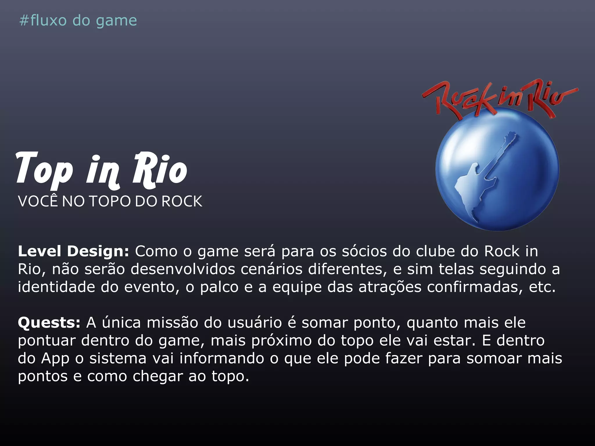 Top in Rio
VOCÊ NO TOPO DO ROCK
Level Design: Como o game será para os sócios do clube do Rock in
Rio, não serão desenvolvidos cenários diferentes, e sim telas seguindo a
identidade do evento, o palco e a equipe das atrações confirmadas, etc.
Quests: A única missão do usuário é somar ponto, quanto mais ele
pontuar dentro do game, mais próximo do topo ele vai estar. E dentro
do App o sistema vai informando o que ele pode fazer para somoar mais
pontos e como chegar ao topo.
#fluxo do game
 