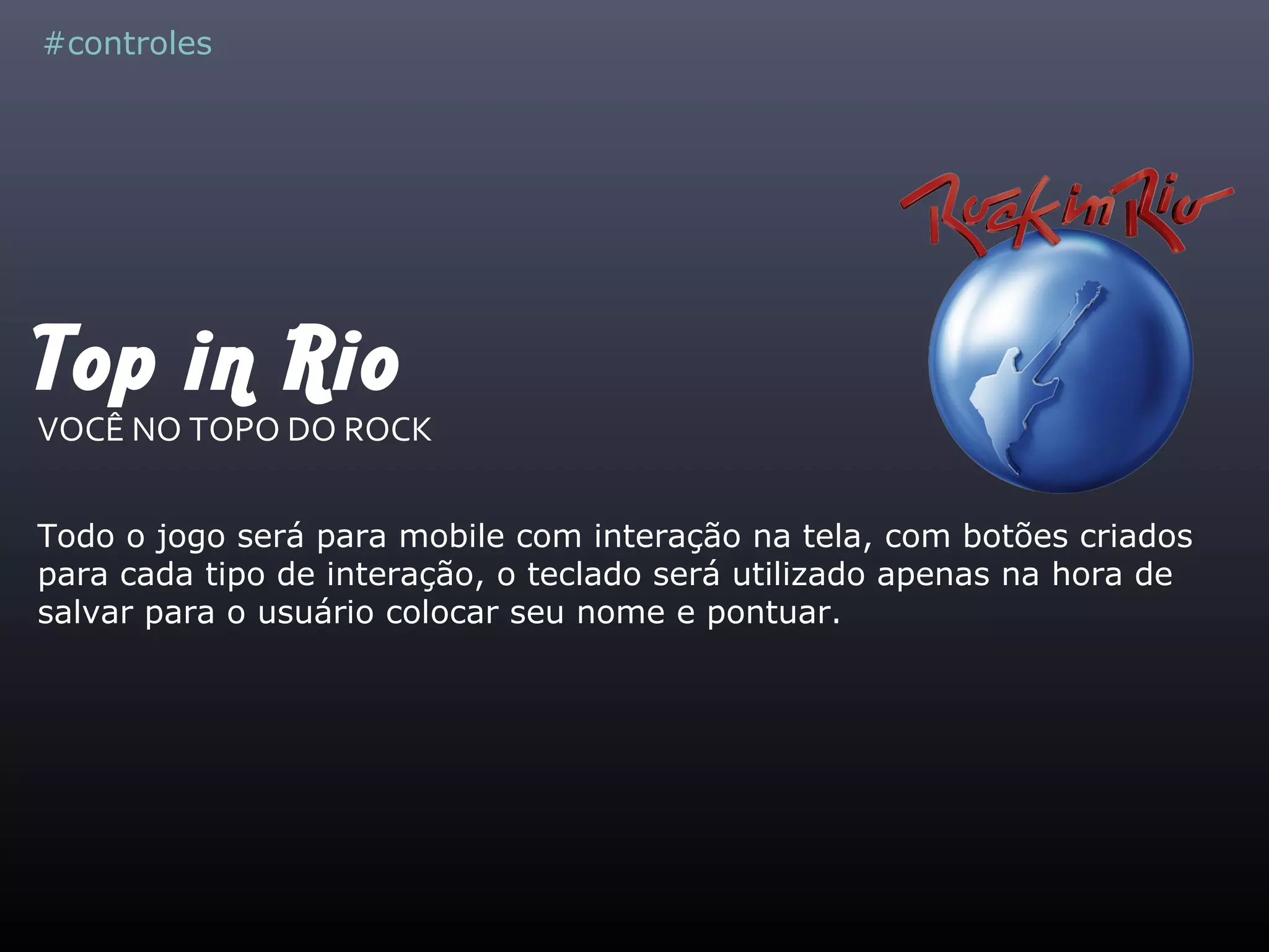 Top in Rio
VOCÊ NO TOPO DO ROCK
Todo o jogo será para mobile com interação na tela, com botões criados
para cada tipo de interação, o teclado será utilizado apenas na hora de
salvar para o usuário colocar seu nome e pontuar.
#controles
 