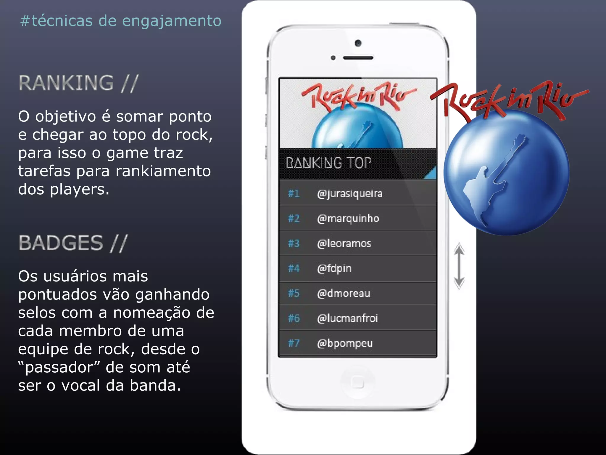 #técnicas de engajamento
O objetivo é somar ponto
e chegar ao topo do rock,
para isso o game traz
tarefas para rankiamento
dos players.
Os usuários mais
pontuados vão ganhando
selos com a nomeação de
cada membro de uma
equipe de rock, desde o
“passador” de som até
ser o vocal da banda.
 