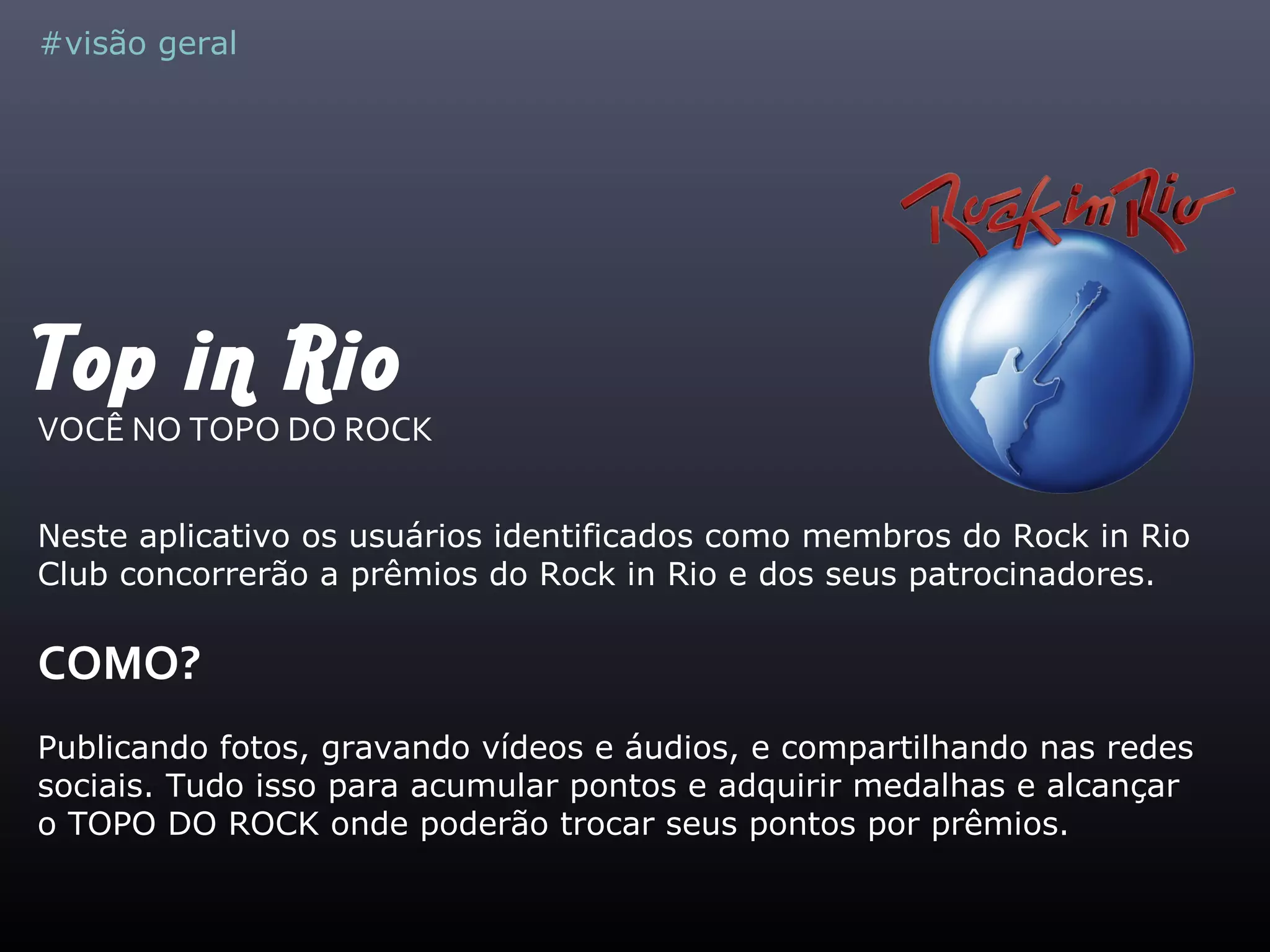 Top in Rio
VOCÊ NO TOPO DO ROCK
Neste aplicativo os usuários identificados como membros do Rock in Rio
Club concorrerão a prêmios do Rock in Rio e dos seus patrocinadores.
COMO?
Publicando fotos, gravando vídeos e áudios, e compartilhando nas redes
sociais. Tudo isso para acumular pontos e adquirir medalhas e alcançar
o TOPO DO ROCK onde poderão trocar seus pontos por prêmios.
#visão geral
 