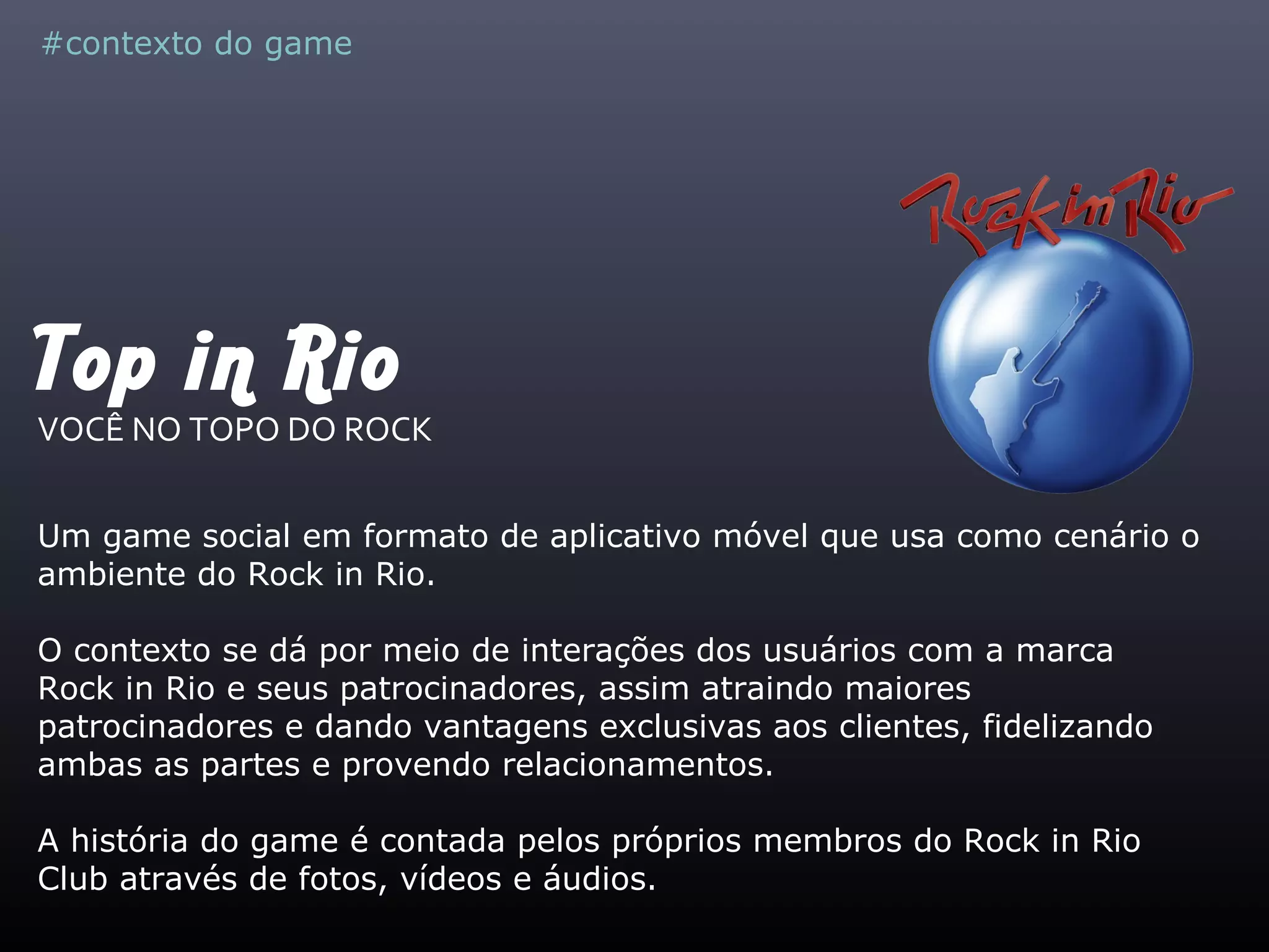 Top in Rio
VOCÊ NO TOPO DO ROCK
Um game social em formato de aplicativo móvel que usa como cenário o
ambiente do Rock in Rio.
O contexto se dá por meio de interações dos usuários com a marca
Rock in Rio e seus patrocinadores, assim atraindo maiores
patrocinadores e dando vantagens exclusivas aos clientes, fidelizando
ambas as partes e provendo relacionamentos.
A história do game é contada pelos próprios membros do Rock in Rio
Club através de fotos, vídeos e áudios.
#contexto do game
 