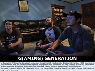 G(AMING) GENERATION La Ganerazione Y/Millenium ha abbracciato il gaming come forma primaria di intrattenimento. Questi individui nati dopo il 1980 presentano un forte distacco nei modi, stili e comportamenti rispetto ai propri padri e nonni (Generazione X e Baby Boomers): multitasking, comunicazione digitale, propensione goal oriented, essere premiati per partecipare, costante bisogno di essere motivati, risposte immediate…  Una massa crescente di individui che si aspetta di ritrovare nella vita quotidiana meccaniche, dinamiche e modi di ragionare sperimentati nelle lunghe sessioni di gaming! http://www.flickr.com/photos/andrew_freese/3540670487/sizes/l / 