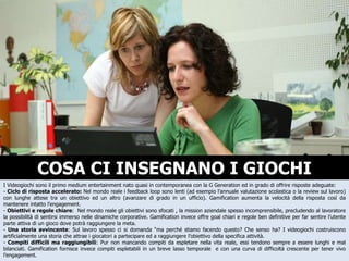 COSA CI INSEGNANO I GIOCHI I Videogiochi sono il primo medium entertainment nato quasi in contemporanea con la G Generation ed in grado di offrire risposte adeguate: -  Ciclo di risposta accelerato:  Nel mondo reale i feedback loop sono lenti (ad esempio l’annuale valutazione scolastica o la review sul lavoro) con lunghe attese tra un obiettivo ed un altro (avanzare di grado in un ufficio). Gamification aumenta la velocità della risposta così da mantenere intatto l’engagement. -  Obiettivi e regole chiare :  Nel mondo reale gli obiettivi sono sfocati , la mission aziendale spesso incomprensibile, precludendo al lavoratore la possibilità di sentirsi immerso nelle dinamiche corporative. Gamification invece offre goal chiari e regole ben definitive per far sentire l’utente parte attiva di un gioco dove potrà raggiungere la meta. -  Una storia avvincente : Sul lavoro spesso ci si domanda “ma perché stiamo facendo questo? Che senso ha? I videogiochi costruiscono artificialmente una storia che attrae i giocatori a partecipare ed a raggiungere l’obiettivo della specifica attività. -  Compiti difficili ma raggiungibili : Pur non mancando compiti da espletare nella vita reale, essi tendono sempre a essere lunghi e mal bilanciati. Gamification fornisce invece compiti espletabili in un breve lasso temporale  e con una curva di difficoltà crescente per tener vivo l’engagement. 