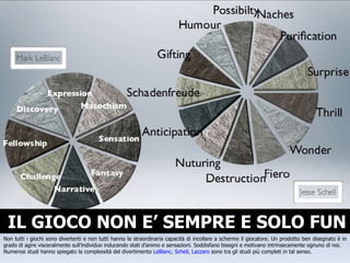 IL GIOCO NON E’ SEMPRE E SOLO FUN Non tutti i giochi sono divertenti e non tutti hanno la straordinaria capacità di incollare a schermo il giocatore. Un prodotto ben disegnato è in grado di agire visceralmente sull’individuo inducendo stati d’animo e sensazioni. Soddisfano bisogni e motivano intrinsecamente ognuno di noi. Numerosi studi hanno spiegato la complessità del divertimento  LeBlanc ,  Schell ,  Lazzaro  sono tra gli studi più completi in tal senso. 