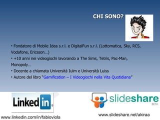 CHI SONO? Fondatore di Mobile Idea s.r.l. e DigitalFun s.r.l. (Lottomatica, Sky, RCS, Vodafone, Ericsson…) +10 anni nei videogiochi lavorando a The Sims, Tetris, Pac-Man, Monopoly… Docente a chiamata Università Iulm e Università Luiss Autore del libro “ Gamification – I Videogiochi nella Vita Quotidiana ” 