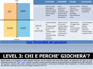 LEVEL 3: CHI E PERCHE’ GIOCHERA’? Richard Bartle è un professore e game designer britannico che ha dedicato gran parte della propria vita all’universo dei giochi di ruolo elaborando la teoria dei “ Player Types ”. Sebbene concepita in ambito puramente gaming, questa tassonomia è utilizzabile anche nella definizione del “giocatore”. Ognuna delle quattro categorie avrà le proprie esigenze e potrà essere modificata nella composizione. Un ulteriore contributo alla definizione del players type arriva dal progetto Deadalus di  Nick Yee . 