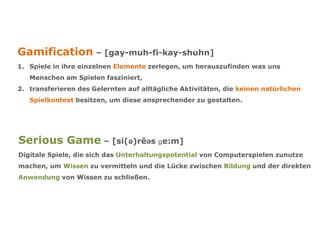 Gamification – [gay-muh-fi-kay-shuhn]
1. Spiele in ihre einzelnen Elemente zerlegen, um herauszufinden was uns
Menschen am Spielen fasziniert,
2. transferieren des Gelernten auf alltägliche Aktivitäten, die keinen natürlichen
Spielkontext besitzen, um diese ansprechender zu gestalten.
Serious Game – [si(ə)rēəs ɡe:m]
Digitale Spiele, die sich das Unterhaltungspotential von Computerspielen zunutze
machen, um Wissen zu vermitteln und die Lücke zwischen Bildung und der direkten
Anwendung von Wissen zu schließen.
 