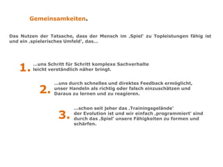 Gemeinsamkeiten.
Das Nutzen der Tatsache, dass der Mensch im ‚Spiel‘ zu Topleistungen fähig ist
und ein ‚spielerisches Umfeld‘, das…
1.
…uns Schritt für Schritt komplexe Sachverhalte
leicht verständlich näher bringt.
2.
…uns durch schnelles und direktes Feedback ermöglicht,
unser Handeln als richtig oder falsch einzuschätzen und
daraus zu lernen und zu reagieren.
3.
…schon seit jeher das ‚Trainingsgelände‘
der Evolution ist und wir einfach ‚programmiert‘ sind
durch das ‚Spiel‘ unsere Fähigkeiten zu formen und
schärfen.
 