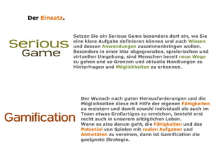 Der Einsatz.
Setzen Sie ein Serious Game besonders dort ein, wo Sie
eine klare Aufgabe definieren können und auch Wissen
und dessen Anwendungen zusammenbringen wollen.
Besonders in einer klar abgegrenzten, spielerischen und
virtuellen Umgebung, sind Menschen bereit neue Wege
zu gehen und so Grenzen und aktuelle Handlungen zu
Hinterfragen und Möglichkeiten zu erkennen.
Der Wunsch nach guten Herausforderungen und die
Möglichkeiten diese mit Hilfe der eigenen Fähigkeiten
zu meistern und damit sowohl individuell als auch im
Team etwas Großartiges zu erreichen, besteht erst
recht auch in unserem alltäglichen Leben.
Wenn es also darum geht, die Fähigkeiten und das
Potential von Spielen mit realen Aufgaben und
Aktivitäten zu vereinen, dann ist Gamification die
geeignete Strategie.
 