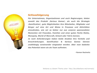 Schlussfolgerung
Für Unternehmen, Organisationen und auch Regierungen, bieten
sowohl das Produkt ‚Serious Games‘, als auch die Strategie
‚Gamification‘, gute Möglichkeiten ihre Mitarbeiter, Mitglieder und
Bürger auf eine Art und Weise in Prozesse und Aktivitäten
einzubinden, wie wir es bisher nur aus unseren spannendsten
Momenten mit Freunden, Familien und einer guten Partie Risiko,
Monopoly, World of Warcraft, Schach oder Tetris kennen.
Je nach Anforderungen haben beide Ansätze ihre Vorteile und
Einschränkungen. Gamification & Serious Games können
unabhängig voneinander eingesetzt werden. Aber man bedenke
das Potential wenn sie als Team auftreten.
- Roman Rackwitz
Weiteres zu diesem Thema unter: http://de.slideshare.net/romrack/
 