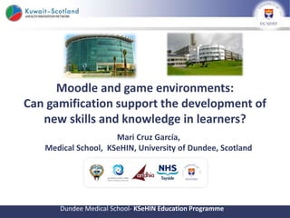 Moodle and game environments:
Can gamification support the development of
new skills and knowledge in learners?
Dundee Medical School- KSeHIN Education Programme
Mari Cruz García,
Medical School, KSeHIN, University of Dundee, Scotland
 