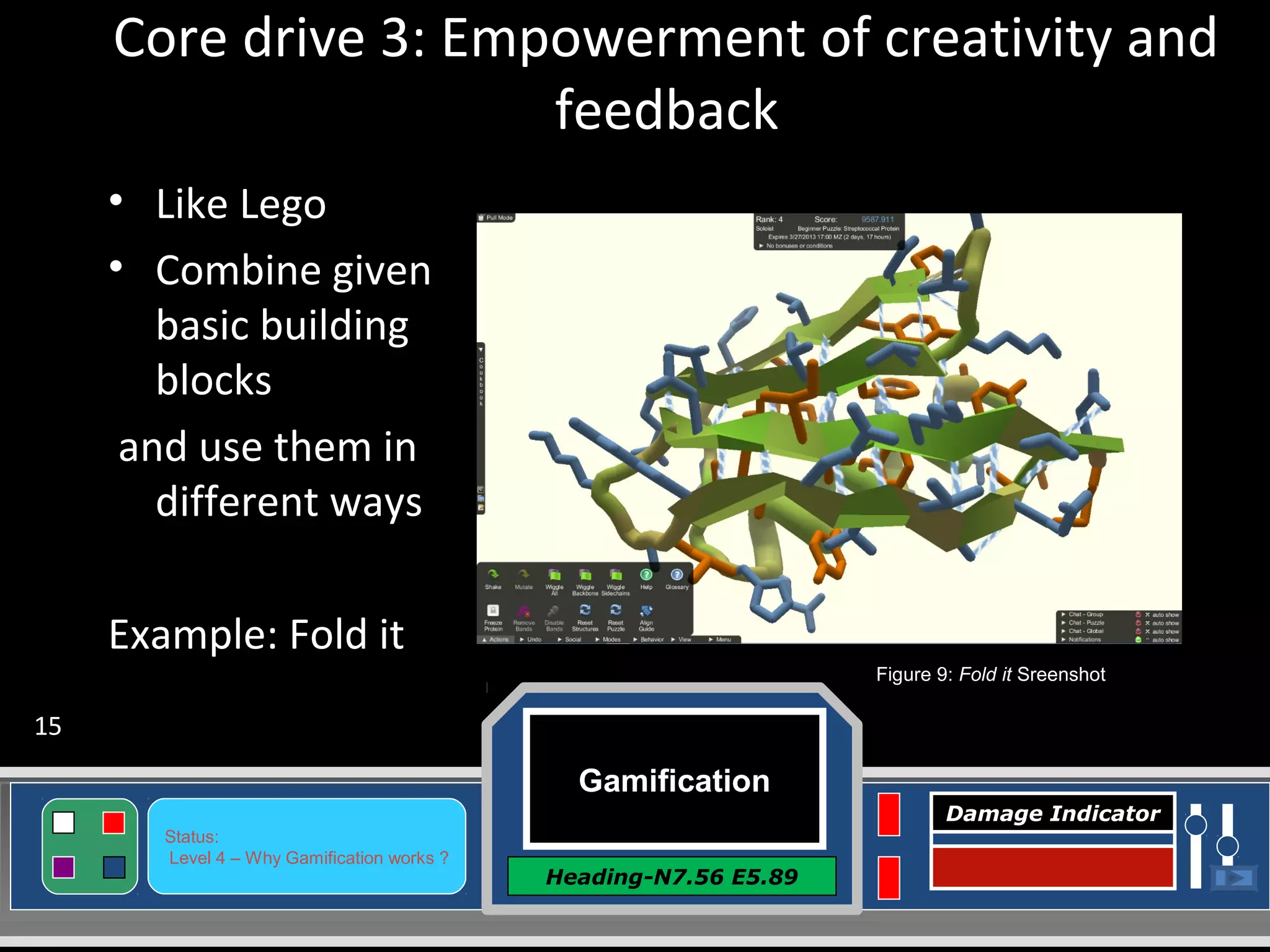 Gamification
Heading-N7.56 E5.89
Status:
Level 4 – Why Gamification works ?
Damage Indicator
Core drive 3: Empowerment of creativity and
feedback
• Like Lego
• Combine given
basic building
blocks
and use them in
different ways
Example: Fold it
Figure 9: Fold it Sreenshot
15
 