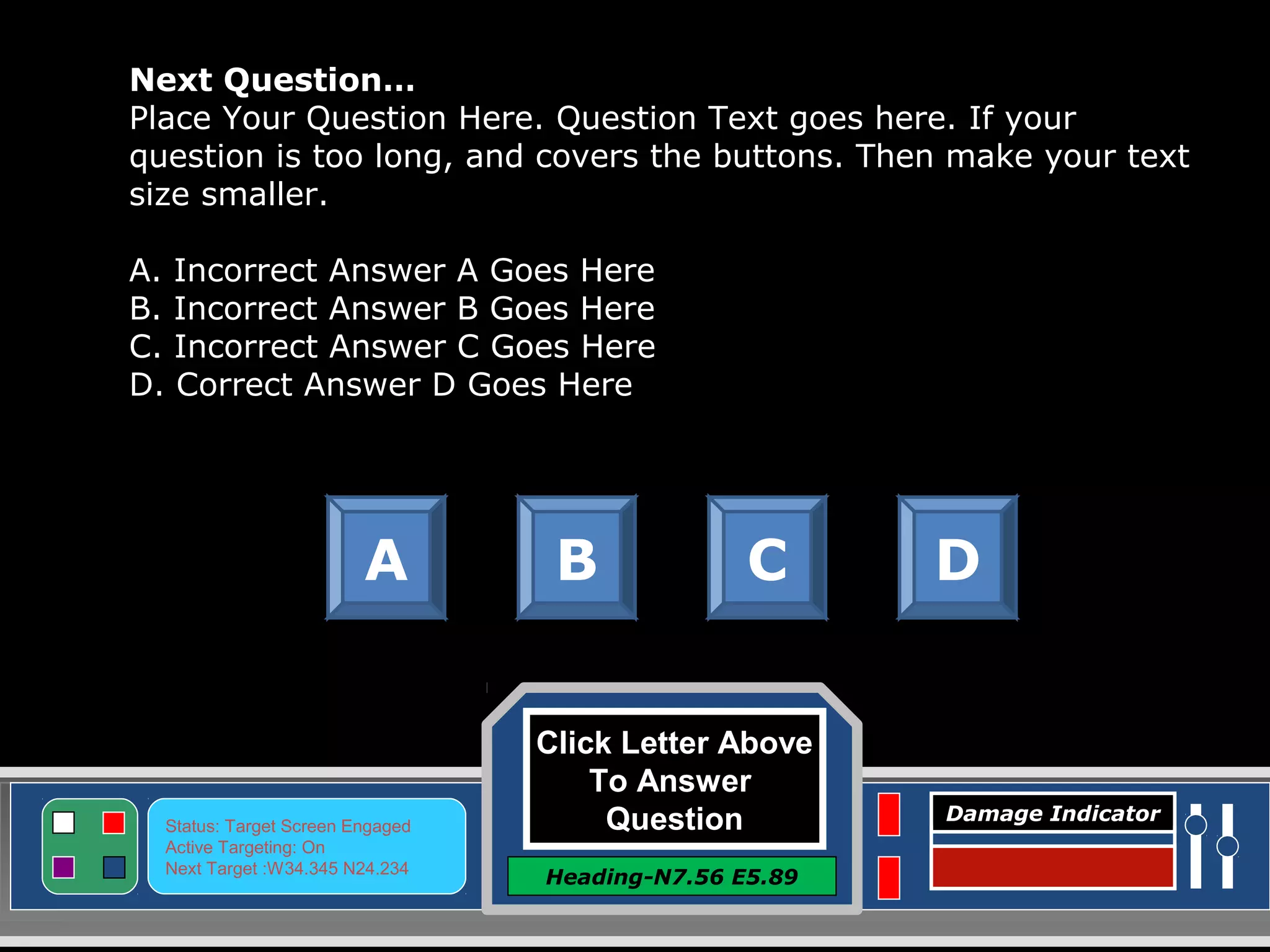 Click Letter Above
To Answer
Question
Heading-N7.56 E5.89
Status: Target Screen Engaged
Active Targeting: On
Next Target :W34.345 N24.234
Damage Indicator
Next Question…
Place Your Question Here. Question Text goes here. If your
question is too long, and covers the buttons. Then make your text
size smaller.
A. Incorrect Answer A Goes Here
B. Incorrect Answer B Goes Here
C. Incorrect Answer C Goes Here
D. Correct Answer D Goes Here
A B C D
 