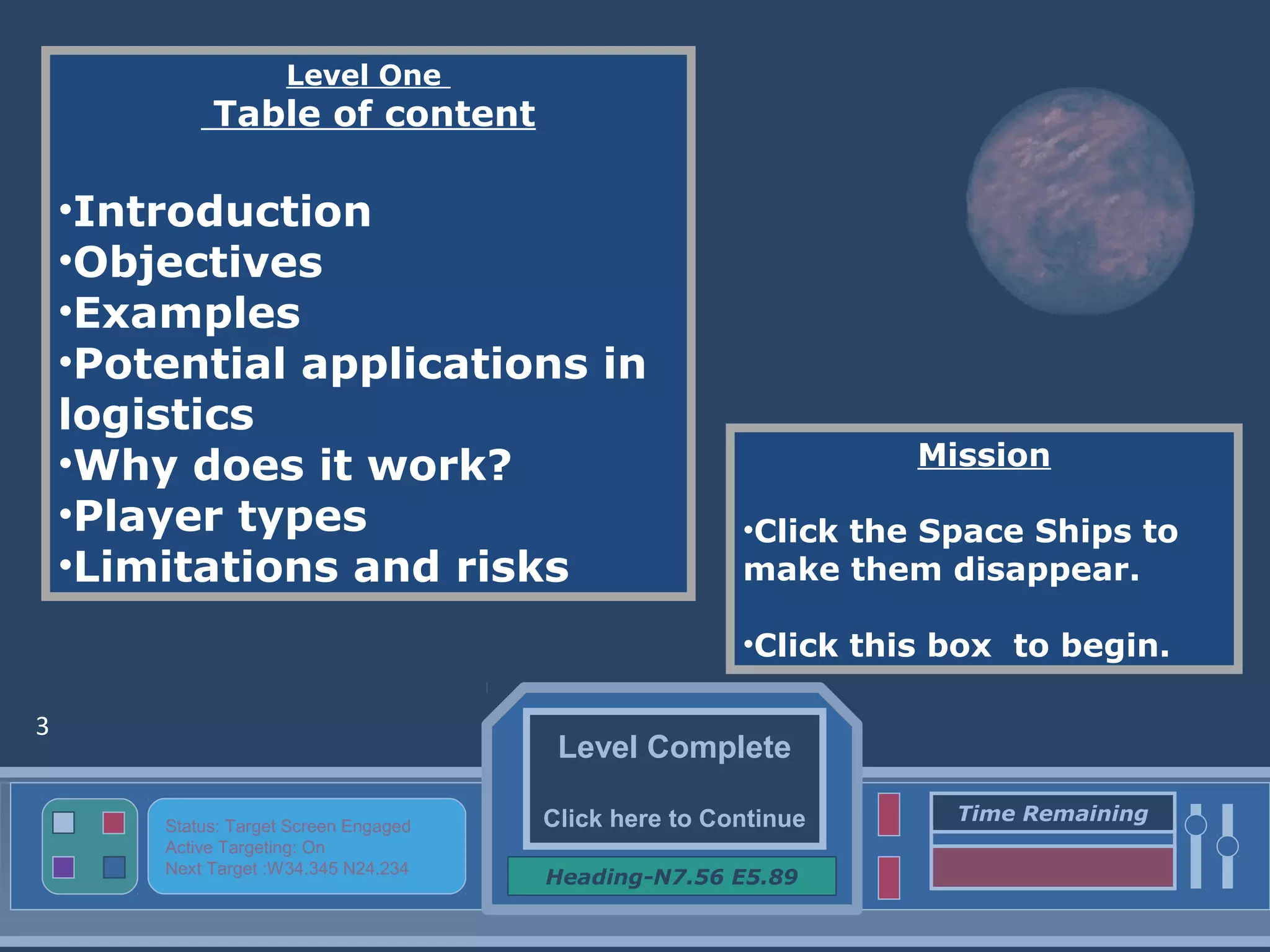 Level Complete
Click here to Continue
Heading-N7.56 E5.89
Status: Target Screen Engaged
Active Targeting: On
Next Target :W34.345 N24.234
Time Remaining
Level One
Table of content
•Introduction
•Objectives
•Examples
•Potential applications in
logistics
•Why does it work?
•Player types
•Limitations and risks
Mission
•Click the Space Ships to
make them disappear.
•Click this box to begin.
3
 