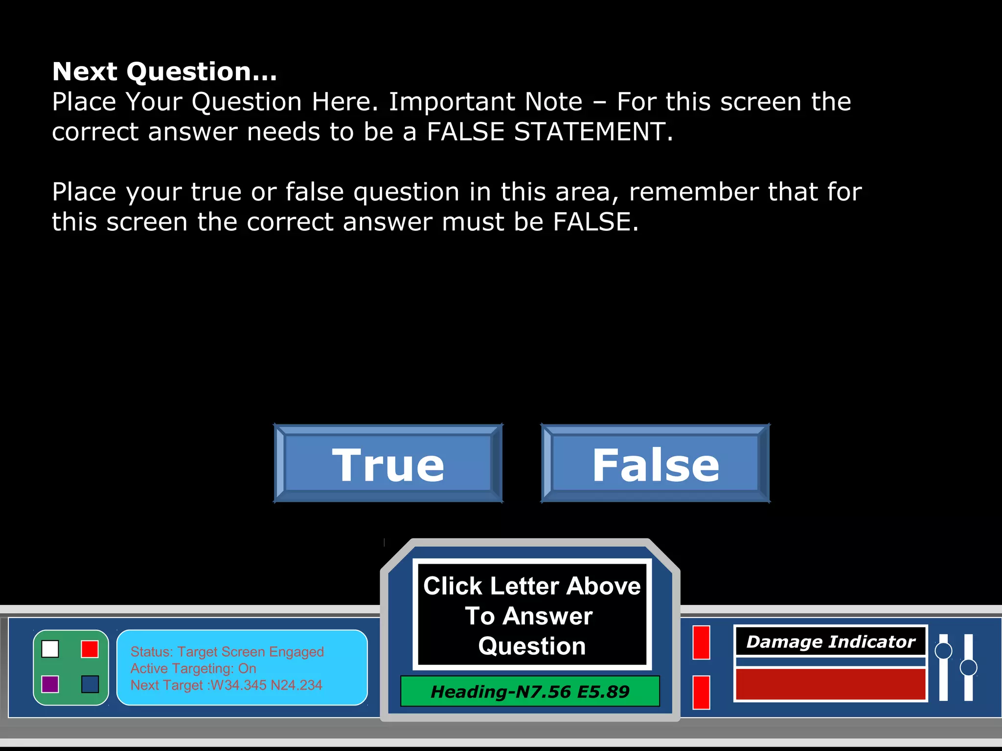 Click Letter Above
To Answer
Question
Heading-N7.56 E5.89
Status: Target Screen Engaged
Active Targeting: On
Next Target :W34.345 N24.234
Damage Indicator
FalseTrue
Next Question…
Place Your Question Here. Important Note – For this screen the
correct answer needs to be a FALSE STATEMENT.
Place your true or false question in this area, remember that for
this screen the correct answer must be FALSE.
 