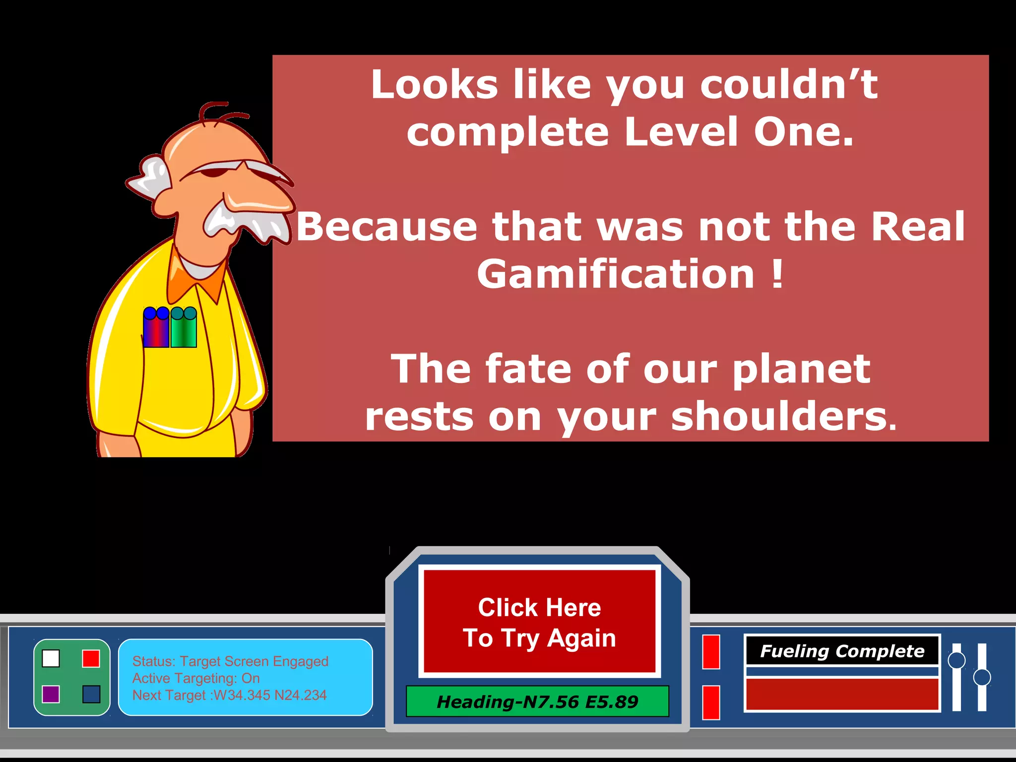 Click Here
To Try Again
Heading-N7.56 E5.89
Status: Target Screen Engaged
Active Targeting: On
Next Target :W34.345 N24.234
Fueling Complete
Looks like you couldn’t
complete Level One.
Because that was not the Real
Gamification !
The fate of our planet
rests on your shoulders.
 