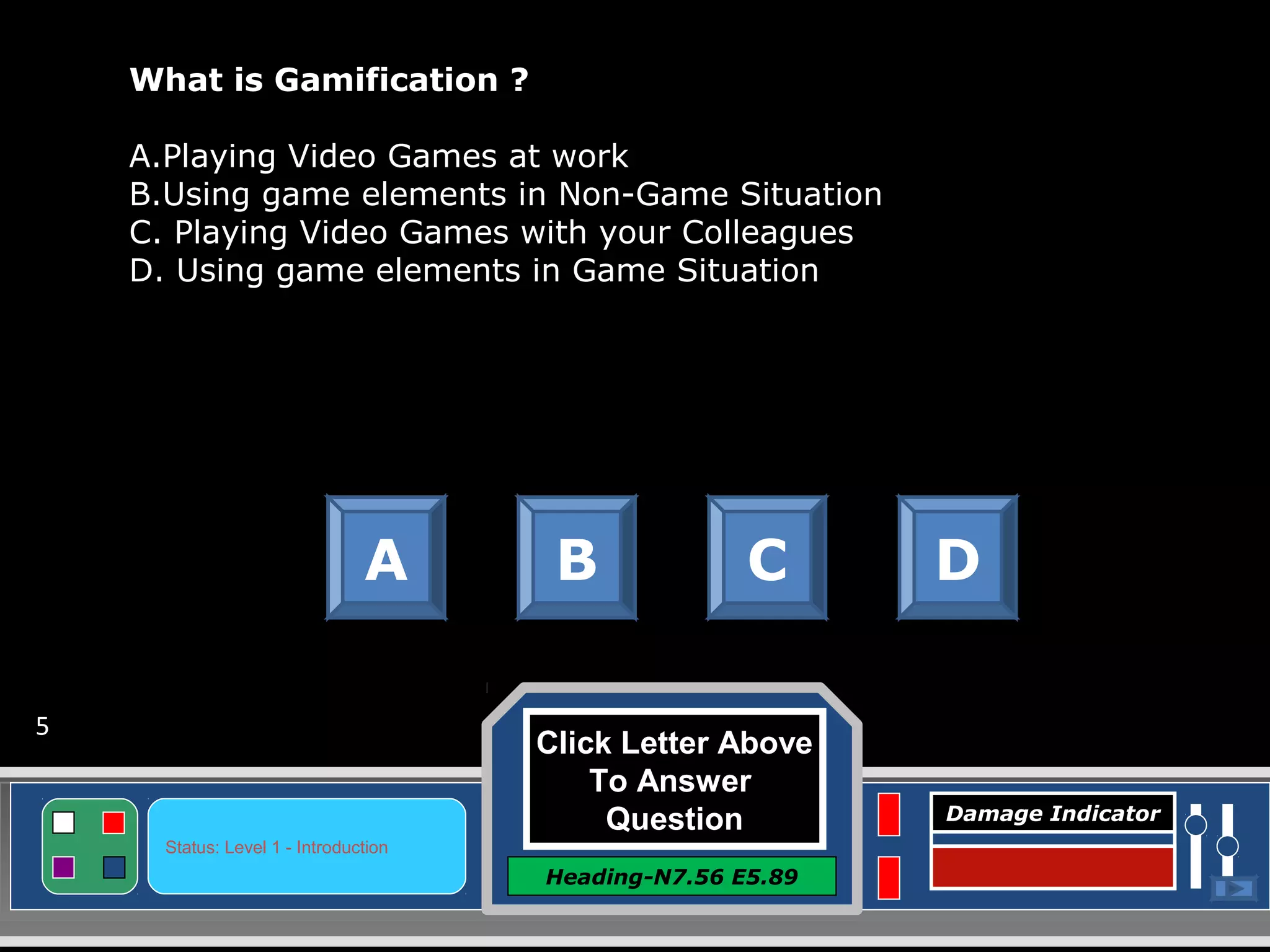 Click Letter Above
To Answer
Question
Heading-N7.56 E5.89
Status: Level 1 - Introduction
Damage Indicator
What is Gamification ?
A.Playing Video Games at work
B.Using game elements in Non-Game Situation
C. Playing Video Games with your Colleagues
D. Using game elements in Game Situation
A B C D
5
 