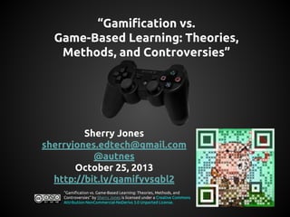 “Gamification vs.
Game-Based Learning: Theories,
Methods, and Controversies”

Sherry Jones
sherryjones.edtech@gmail.com
@autnes
October 25, 2013
http://bit.ly/gamifyvsgbl2
“Gamification vs. Game-Based Learning: Theories, Methods, and
Controversies” by Sherry Jones is licensed under a Creative Commons
Attribution-NonCommercial-NoDerivs 3.0 Unported License.

 