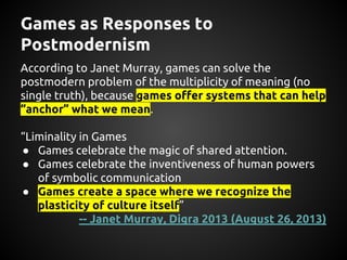 Games as Responses to
Postmodernism
According to Janet Murray, games answer the
postmodern problem of the multiplicity of ...