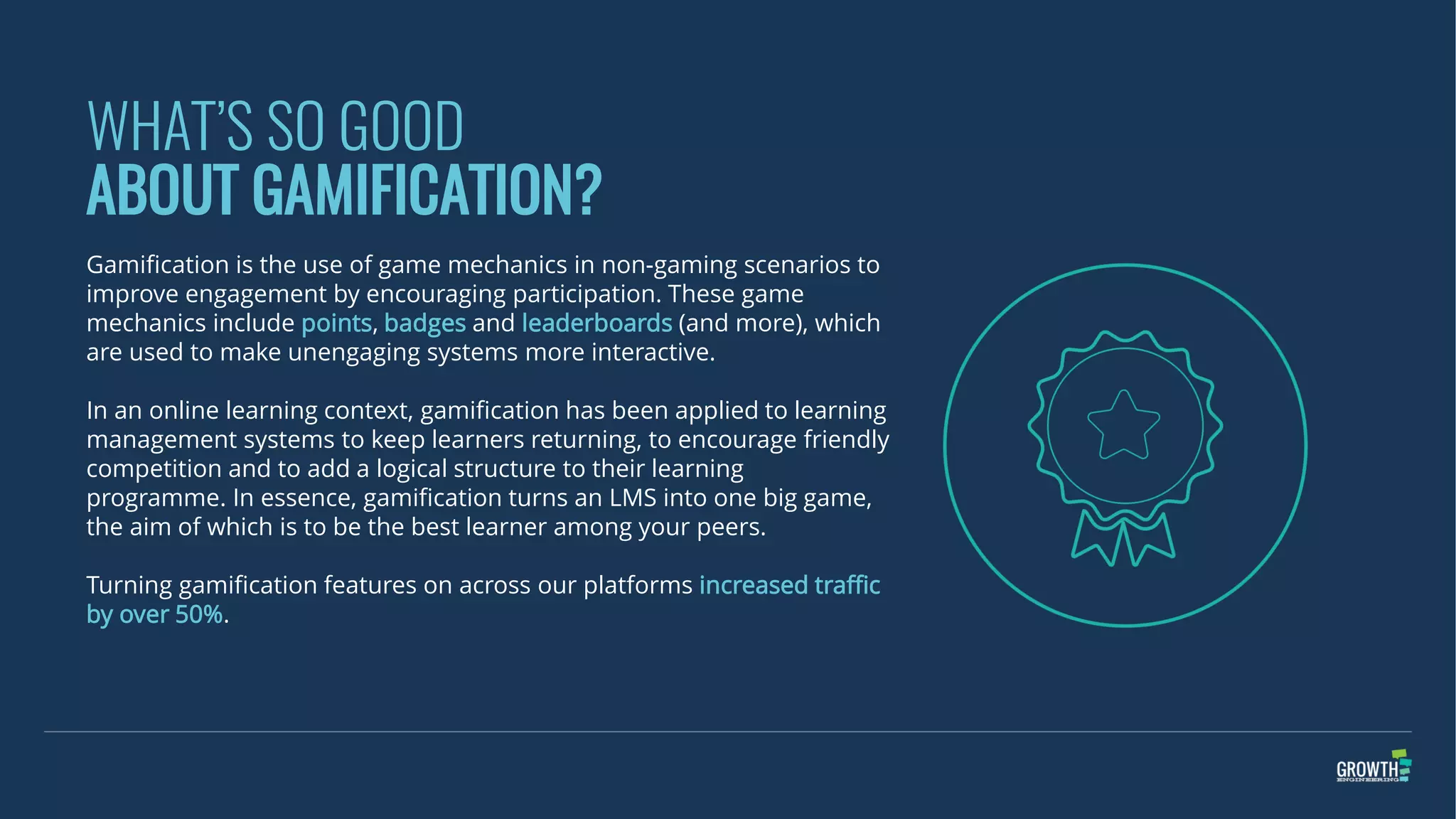WHAT’S SO GOOD
ABOUT GAMIFICATION?
Gamification is the use of game mechanics in non-gaming scenarios to
improve engagement by encouraging participation. These game
mechanics include points, badges and leaderboards (and more), which
are used to make unengaging systems more interactive.
In an online learning context, gamification has been applied to learning
management systems to keep learners returning, to encourage friendly
competition and to add a logical structure to their learning
programme. In essence, gamification turns an LMS into one big game,
the aim of which is to be the best learner among your peers.
Turning gamification features on across our platforms increased traffic
by over 50%.
 