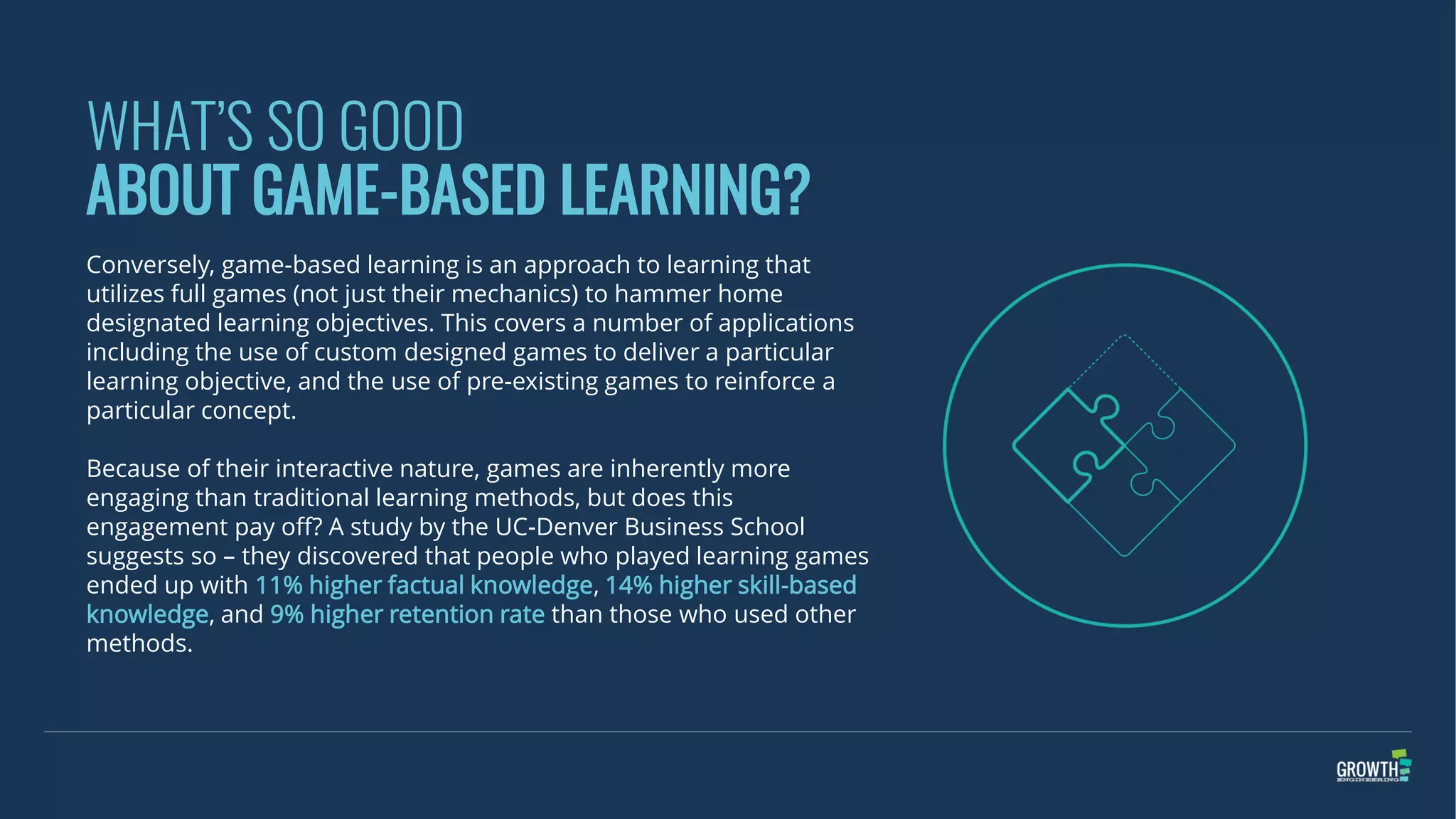 WHAT’S SO GOOD
ABOUT GAME-BASED LEARNING?
Conversely, game-based learning is an approach to learning that
utilizes full games (not just their mechanics) to hammer home
designated learning objectives. This covers a number of applications
including the use of custom designed games to deliver a particular
learning objective, and the use of pre-existing games to reinforce a
particular concept.
Because of their interactive nature, games are inherently more
engaging than traditional learning methods, but does this
engagement pay off? A study by the UC-Denver Business School
suggests so – they discovered that people who played learning games
ended up with 11% higher factual knowledge, 14% higher skill-based
knowledge, and 9% higher retention rate than those who used other
methods.
 