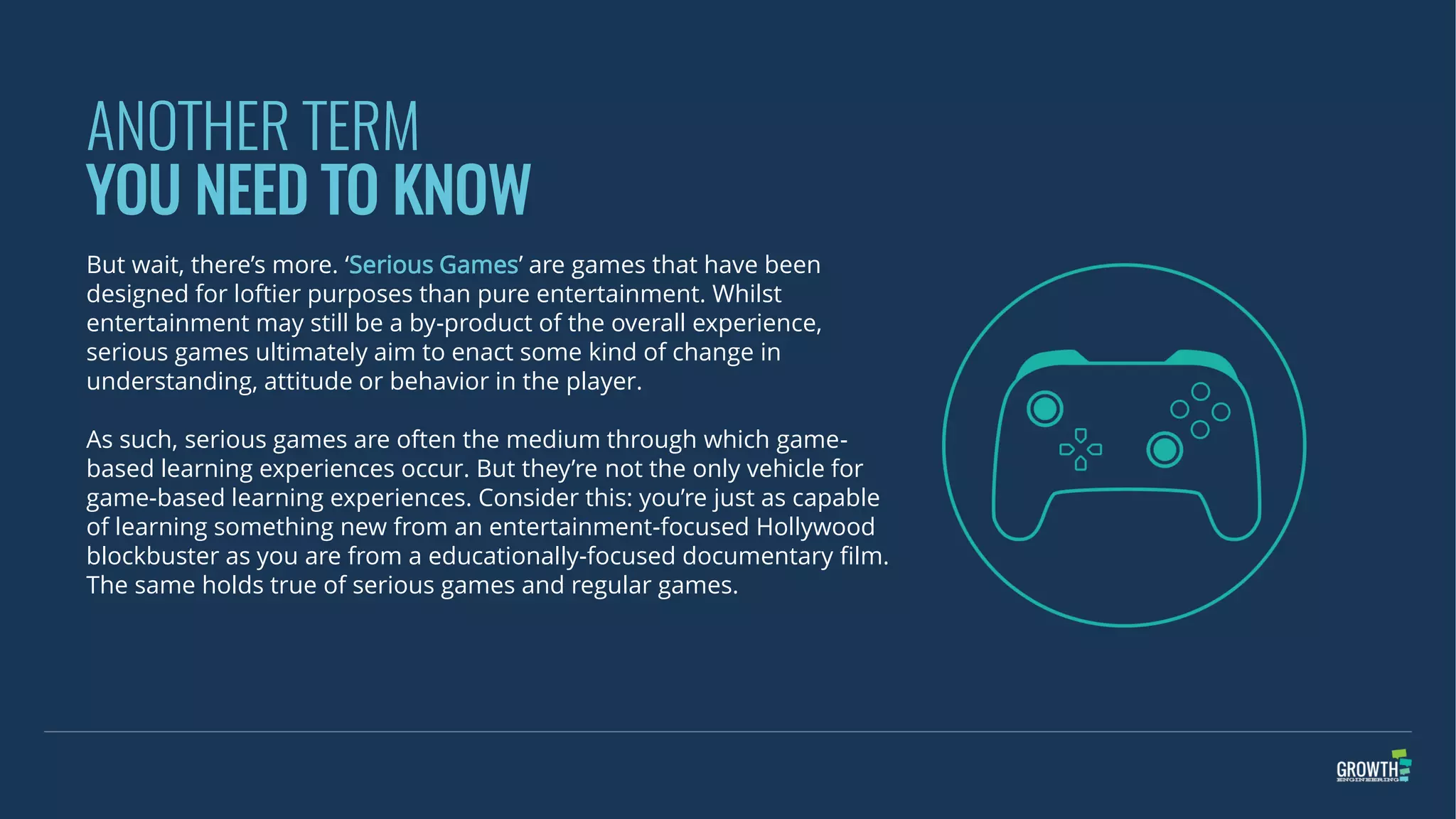 ANOTHER TERM
YOU NEED TO KNOW
But wait, there’s more. ‘Serious Games’ are games that have been
designed for loftier purposes than pure entertainment. Whilst
entertainment may still be a by-product of the overall experience,
serious games ultimately aim to enact some kind of change in
understanding, attitude or behavior in the player.
As such, serious games are often the medium through which game-
based learning experiences occur. But they’re not the only vehicle for
game-based learning experiences. Consider this: you’re just as capable
of learning something new from an entertainment-focused Hollywood
blockbuster as you are from a educationally-focused documentary film.
The same holds true of serious games and regular games.
 