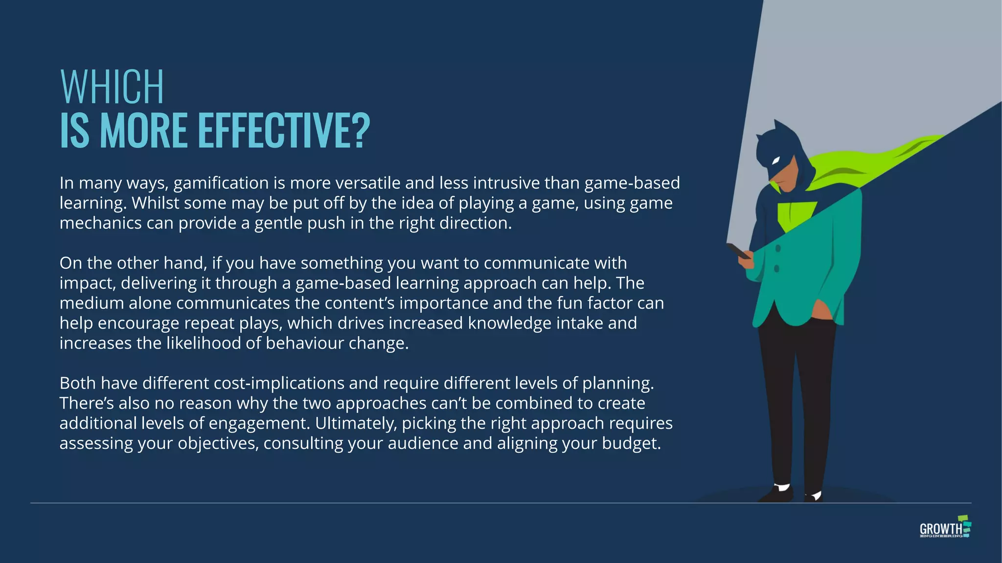 WHICH
IS MORE EFFECTIVE?
In many ways, gamification is more versatile and less intrusive than game-based
learning. Whilst some may be put off by the idea of playing a game, using game
mechanics can provide a gentle push in the right direction.
On the other hand, if you have something you want to communicate with
impact, delivering it through a game-based learning approach can help. The
medium alone communicates the content’s importance and the fun factor can
help encourage repeat plays, which drives increased knowledge intake and
increases the likelihood of behaviour change.
Both have different cost-implications and require different levels of planning.
There’s also no reason why the two approaches can’t be combined to create
additional levels of engagement. Ultimately, picking the right approach requires
assessing your objectives, consulting your audience and aligning your budget.
 