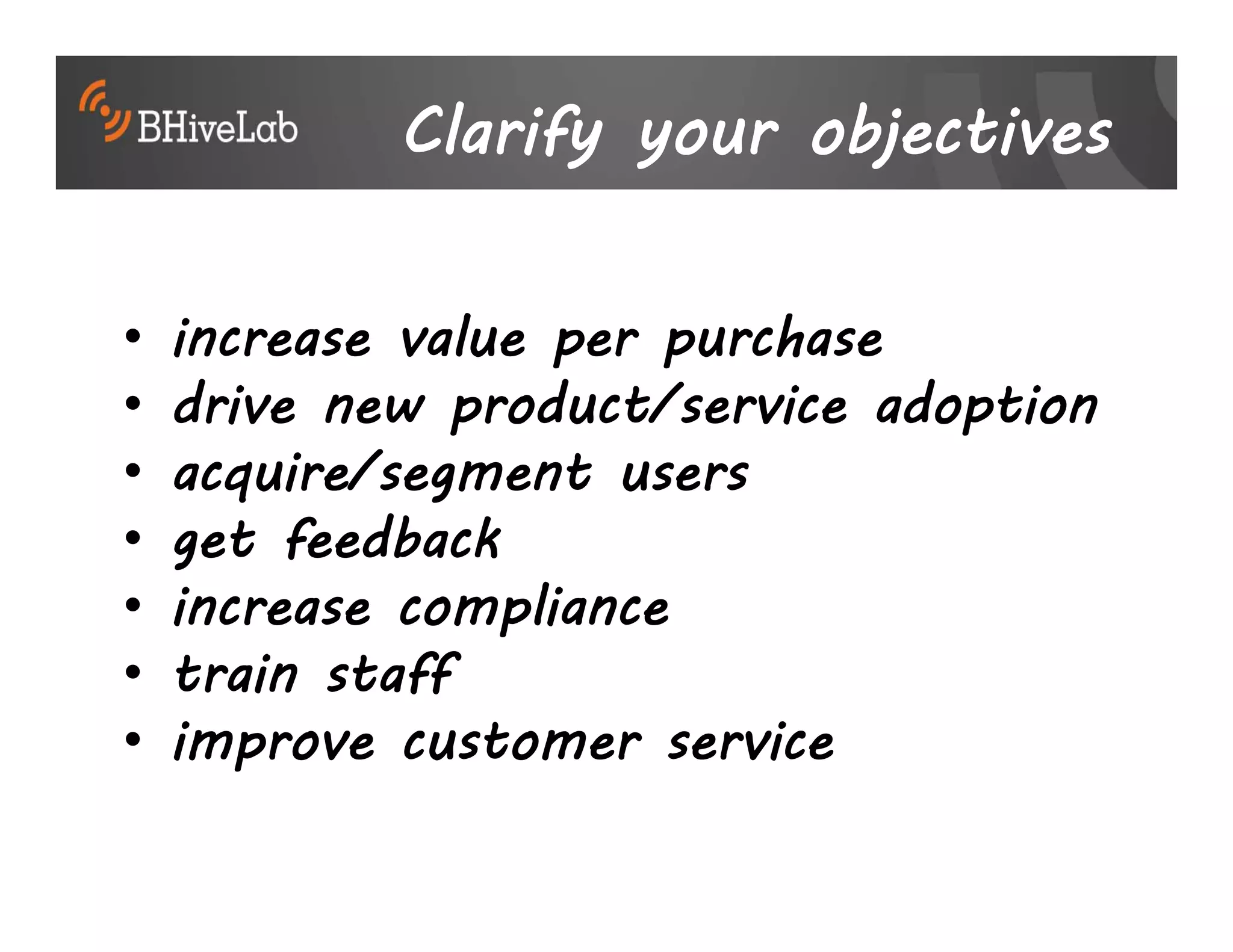Clarify your objectives

•   increase value per purchase
•   drive new product/service adoption
•   acquire/segment users
•   get feedback
•   increase compliance
•   train staff
•   improve customer service
 