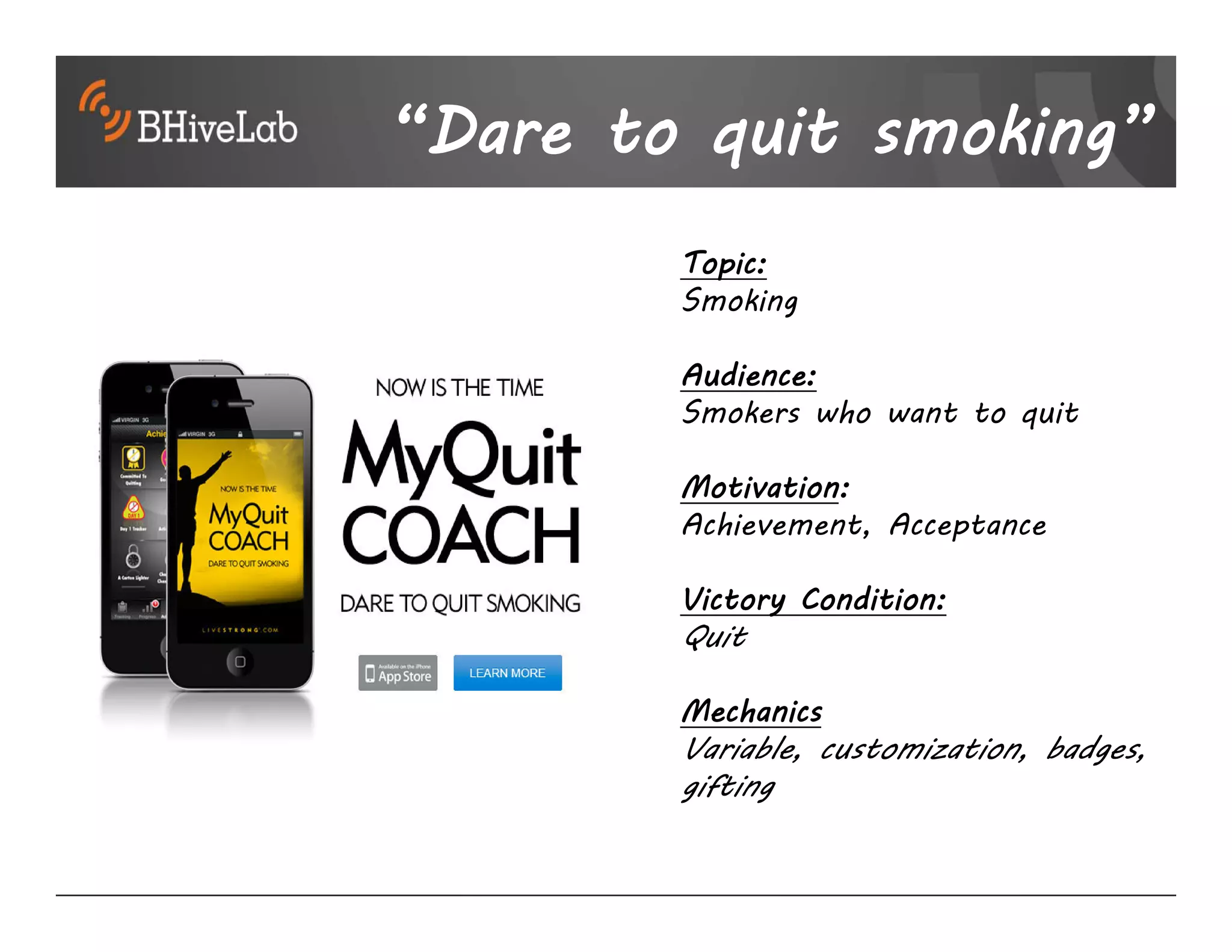 “Dare to quit smoking”
        Topic:
        Smoking

        Audience:
        Smokers who want to quit

        Motivation:
        Achievement, Acceptance

        Victory Condition:
        Quit

        Mechanics
        Variable, customization, badges,
        gifting
 