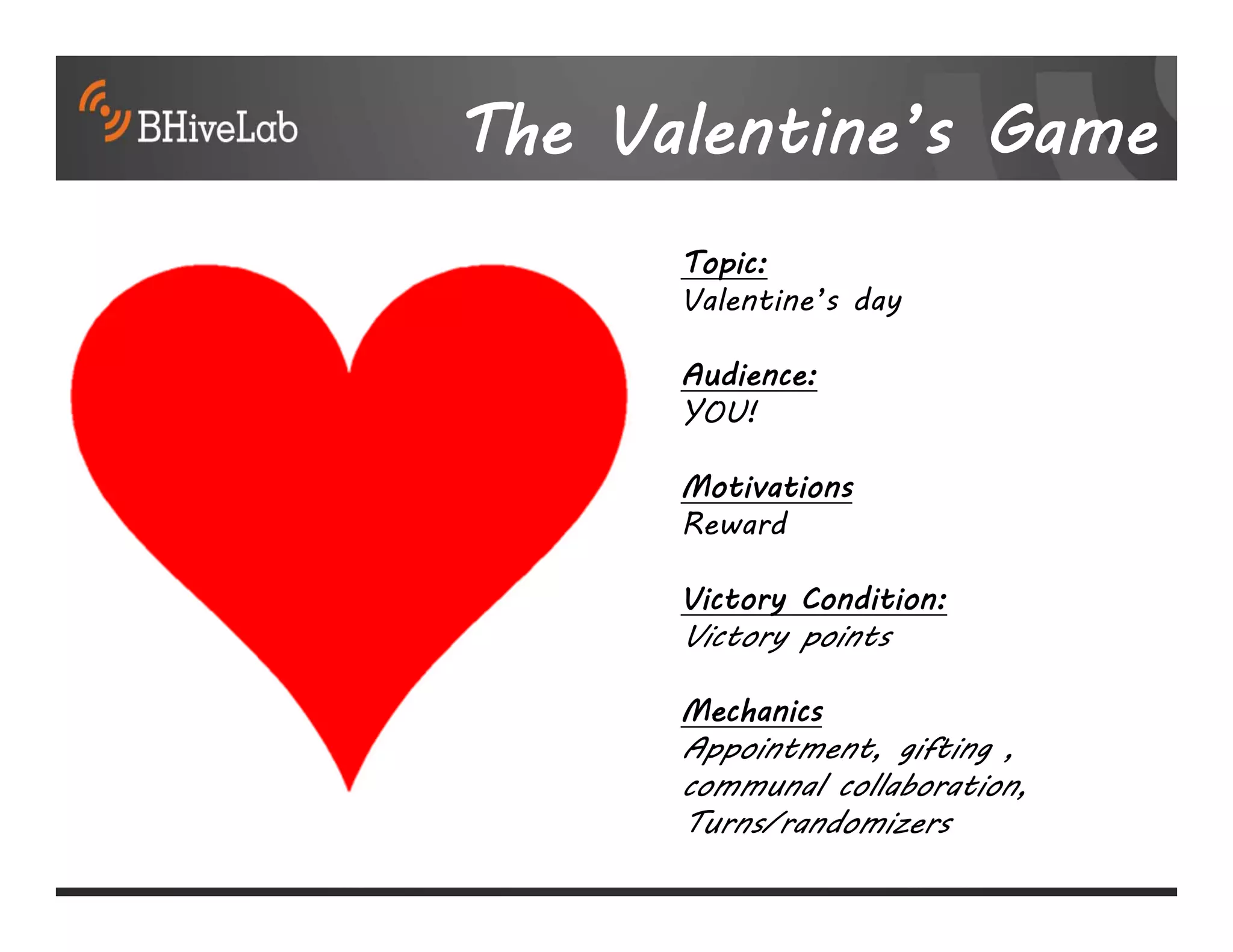The Valentine’s Game
      Topic:
      Valentine’s day

      Audience:
      YOU!

      Motivations
      Reward

      Victory Condition:
      Victory points

      Mechanics
      Appointment, gifting ,
      communal collaboration,
      Turns/randomizers
 
