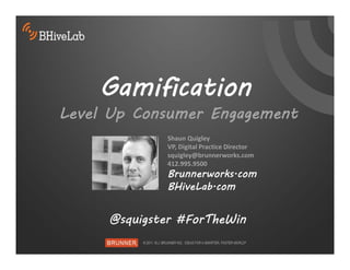 Gamification
Level Up Consumer Engagement
             Shaun Quigley
             VP, Digital Practice Director 
             squigley@brunnerworks.com
             412.995.9500  
             Brunnerworks.com
             BHiveLab.com


     @squigster #ForTheWin
 