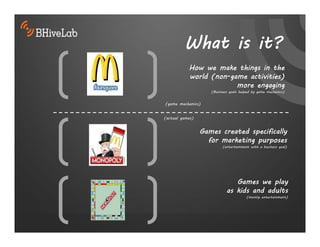 What is it?
           How we make things in the
           world (non-game activities)
                        more engaging
                    (Business goals helped by game mechanics)


(game mechanics)


(actual games)


                 Games created specifically
                   for marketing purposes
                          (entertainment with a business goal)




                               Games we play
                            as kids and adults
                                       (mostly entertainment)
 