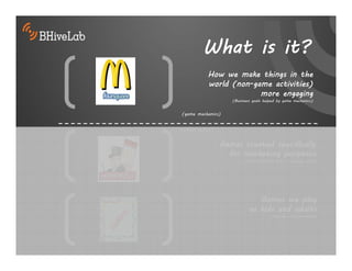 What is it?
           How we make things in the
           world (non-game activities)
                        more engaging
                    (Business goals helped by game mechanics)


(game mechanics)


(actual games)


                 Games created specifically
                   for marketing purposes
                          (entertainment with a business goal)




                               Games we play
                            as kids and adults
                                       (mostly entertainment)
 