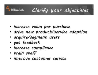Clarify your objectives

•   increase value per purchase
•   drive new product/service adoption
•   acquire/segment users
•   get feedback
•   increase compliance
•   train staff
•   improve customer service
 