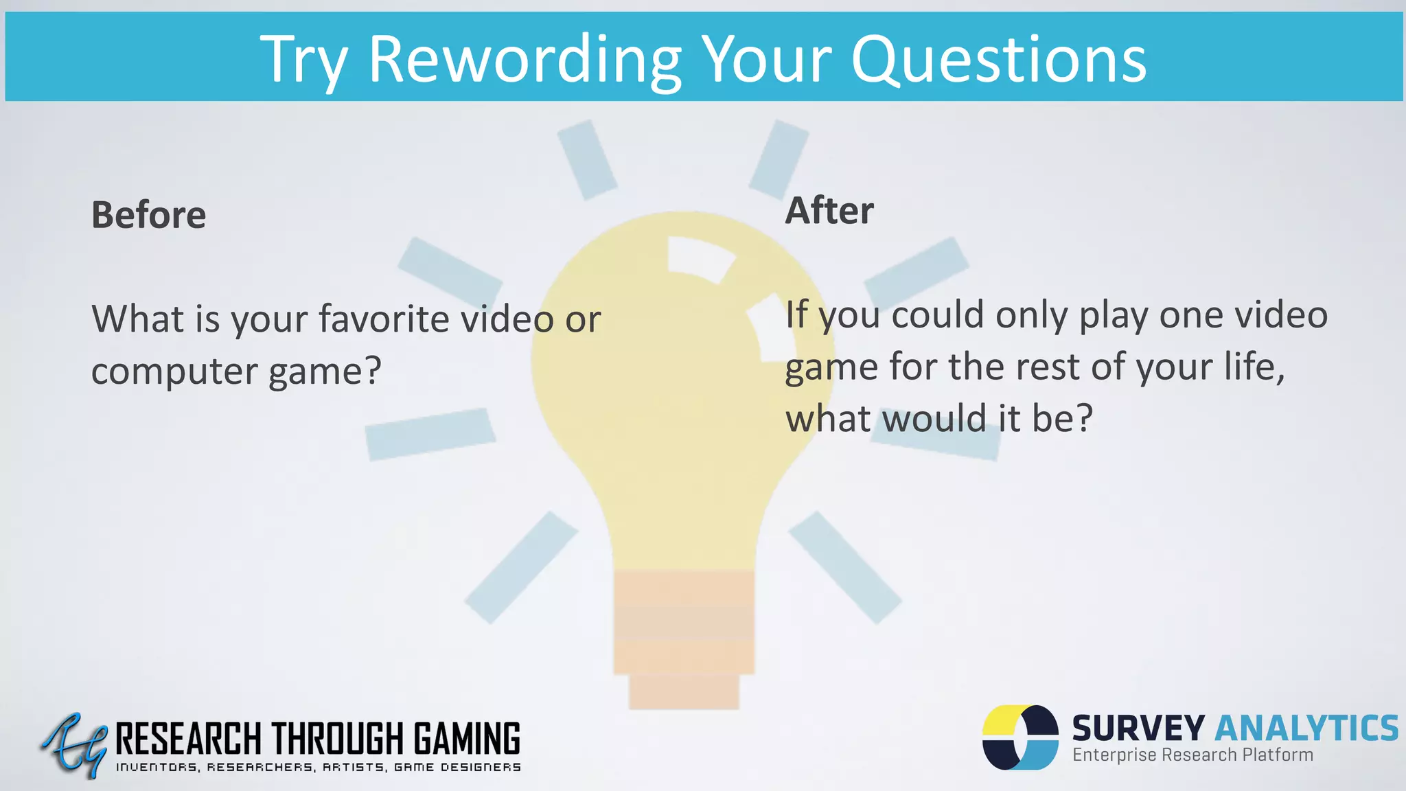 Try	
  Rewording	
  Your	
  Questions
Before	
  
!
What	
  is	
  your	
  favorite	
  video	
  or	
  
computer	
  game?	
  
!
After	
  
!
If	
  you	
  could	
  only	
  play	
  one	
  video	
  
game	
  for	
  the	
  rest	
  of	
  your	
  life,	
  
what	
  would	
  it	
  be?	
  
!
 
 