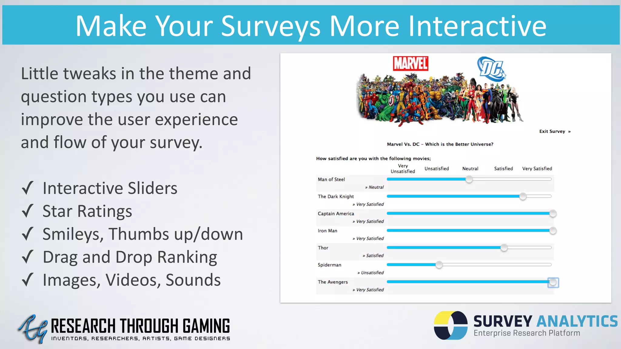 Make	
  Your	
  Surveys	
  More	
  Interactive
Little	
  tweaks	
  in	
  the	
  theme	
  and	
  
question	
  types	
  you	
  use	
  can	
  
improve	
  the	
  user	
  experience	
  
and	
  flow	
  of	
  your	
  survey.	
  
!
✓ Interactive	
  Sliders	
  
✓ Star	
  Ratings	
  
✓ Smileys,	
  Thumbs	
  up/down	
  
✓ Drag	
  and	
  Drop	
  Ranking	
  
✓ Images,	
  Videos,	
  Sounds
 