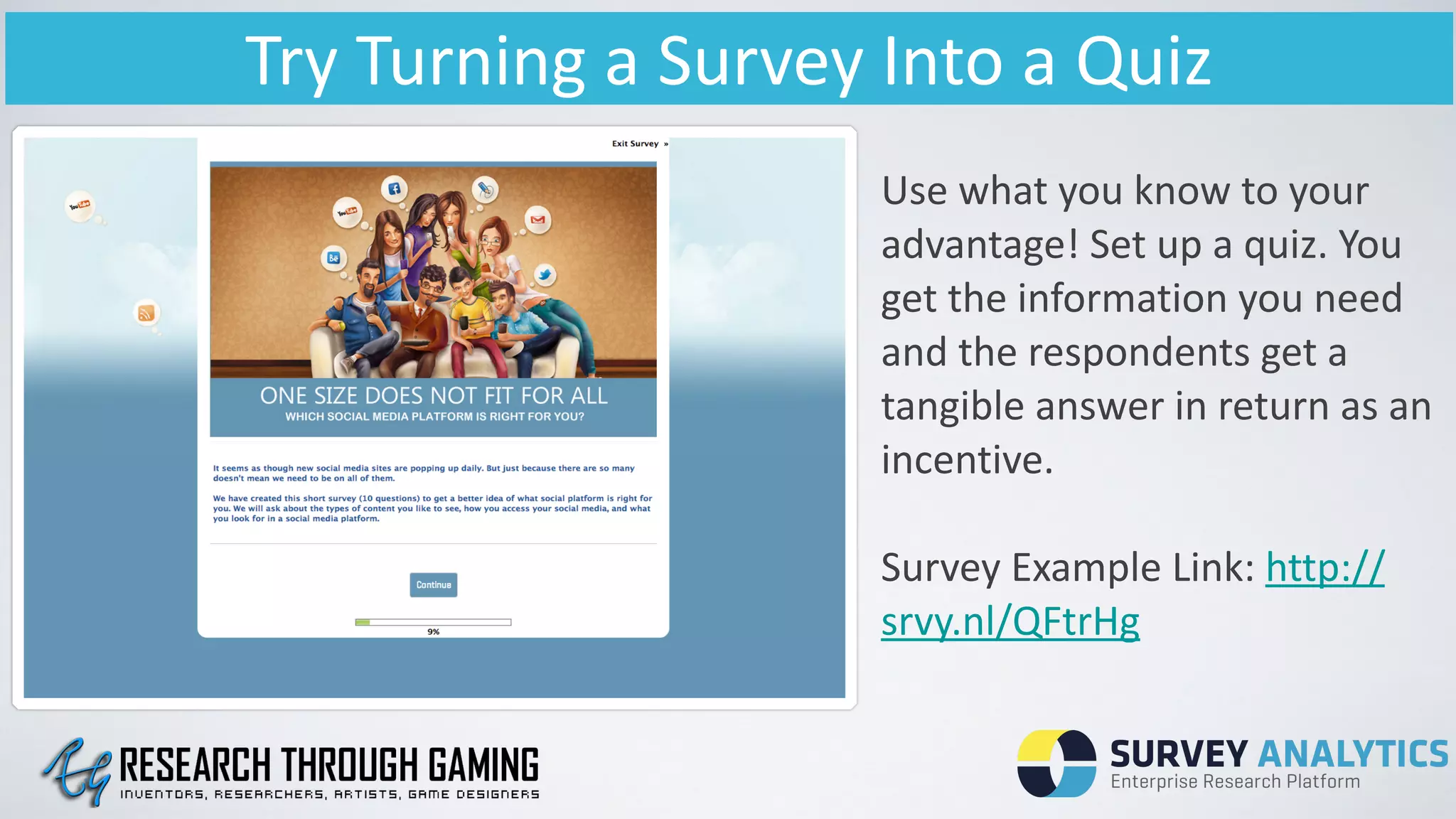 Try	
  Turning	
  a	
  Survey	
  Into	
  a	
  Quiz
Use	
  what	
  you	
  know	
  to	
  your	
  
advantage!	
  Set	
  up	
  a	
  quiz.	
  You	
  
get	
  the	
  information	
  you	
  need	
  
and	
  the	
  respondents	
  get	
  a	
  
tangible	
  answer	
  in	
  return	
  as	
  an	
  
incentive.	
  
!
Survey	
  Example	
  Link:	
  http://
srvy.nl/QFtrHg	
  
	
  
 