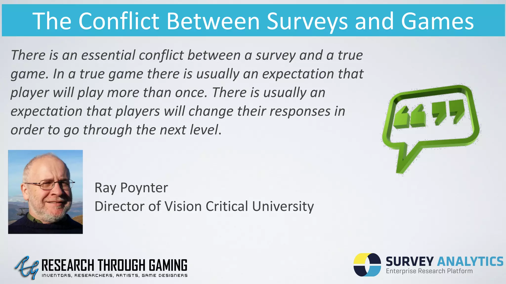 The	
  Conflict	
  Between	
  Surveys	
  and	
  Games
There	
  is	
  an	
  essential	
  conflict	
  between	
  a	
  survey	
  and	
  a	
  true	
  
game.	
  In	
  a	
  true	
  game	
  there	
  is	
  usually	
  an	
  expectation	
  that	
  
player	
  will	
  play	
  more	
  than	
  once.	
  There	
  is	
  usually	
  an	
  
expectation	
  that	
  players	
  will	
  change	
  their	
  responses	
  in	
  
order	
  to	
  go	
  through	
  the	
  next	
  level.
Ray	
  Poynter	
  
Director	
  of	
  Vision	
  Critical	
  University
 
