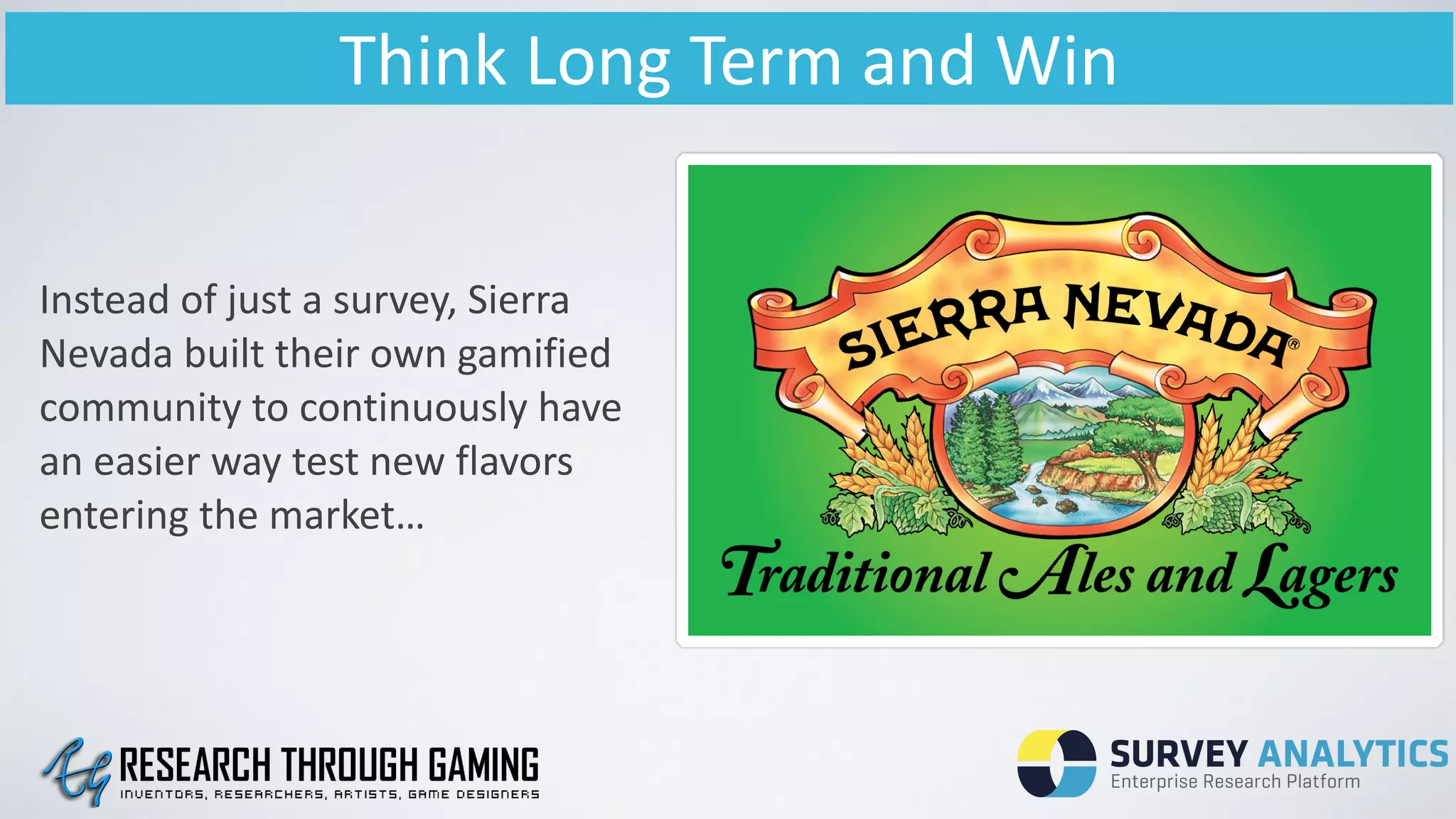 Think	
  Long	
  Term	
  and	
  Win
Instead	
  of	
  just	
  a	
  survey,	
  Sierra	
  
Nevada	
  built	
  their	
  own	
  gamified	
  
community	
  to	
  continuously	
  have	
  
an	
  easier	
  way	
  test	
  new	
  flavors	
  
entering	
  the	
  market…	
  
 