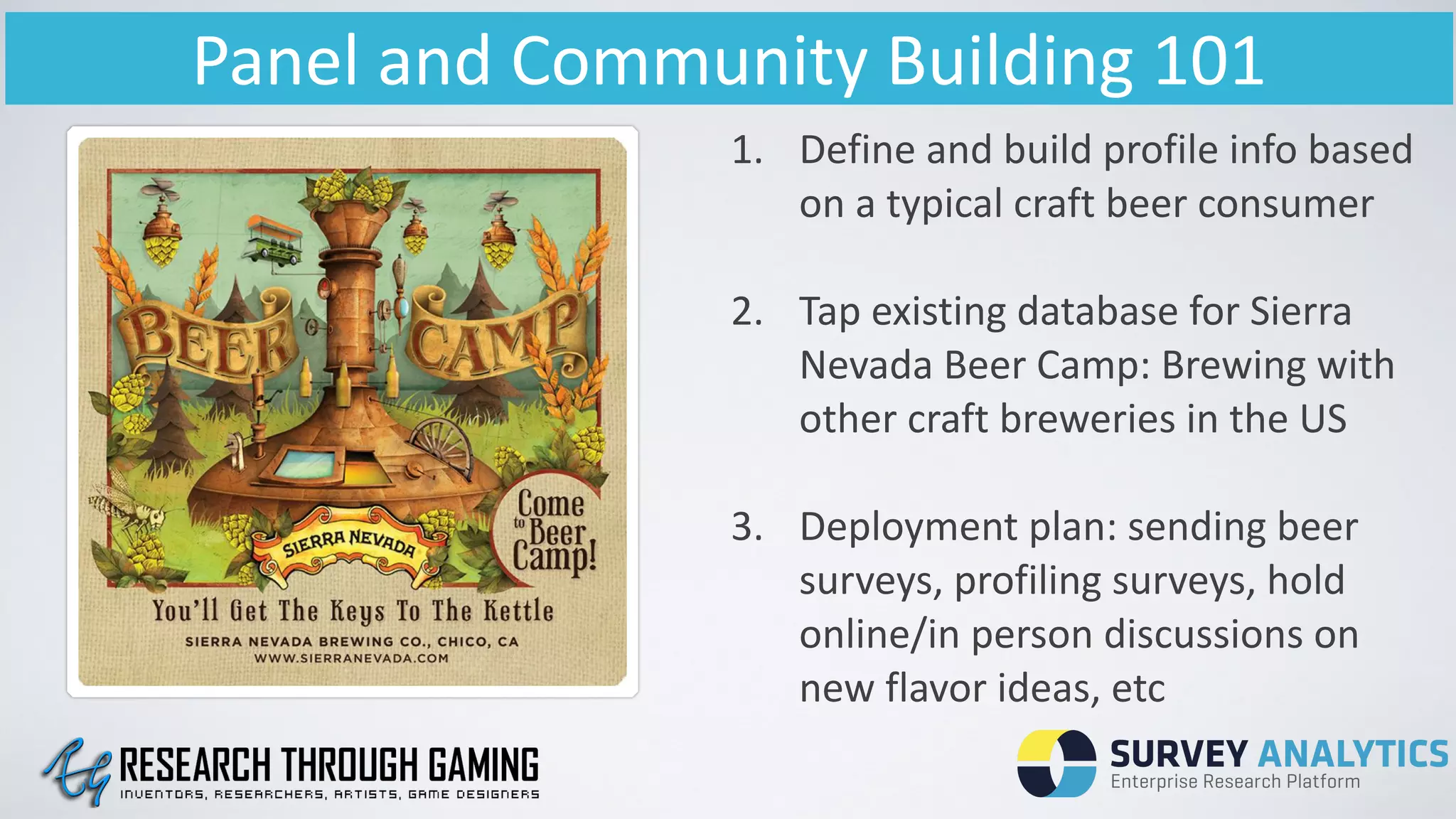 Panel	
  and	
  Community	
  Building	
  101
1. Define	
  and	
  build	
  profile	
  info	
  based	
  
on	
  a	
  typical	
  craft	
  beer	
  consumer	
  
!
2. Tap	
  existing	
  database	
  for	
  Sierra	
  
Nevada	
  Beer	
  Camp:	
  Brewing	
  with	
  
other	
  craft	
  breweries	
  in	
  the	
  US	
  
!
3. Deployment	
  plan:	
  sending	
  beer	
  
surveys,	
  profiling	
  surveys,	
  hold	
  
online/in	
  person	
  discussions	
  on	
  
new	
  flavor	
  ideas,	
  etc
 