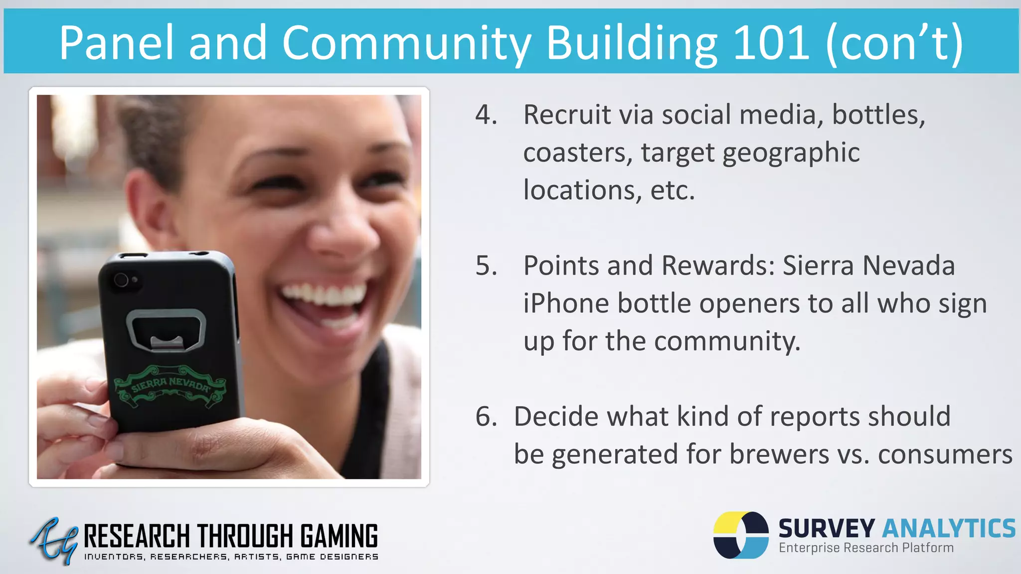 Panel	
  and	
  Community	
  Building	
  101	
  (con’t)
4. Recruit	
  via	
  social	
  media,	
  bottles,	
  	
  	
  
coasters,	
  target	
  geographic	
  	
   	
  	
   	
   	
  
locations,	
  etc.	
  
!
5. Points	
  and	
  Rewards:	
  Sierra	
  Nevada	
  
iPhone	
  bottle	
  openers	
  to	
  all	
  who	
  sign	
  
up	
  for	
  the	
  community.	
  
!
6.	
   Decide	
  what	
  kind	
  of	
  reports	
  should	
  	
   	
  
	
   be	
  generated	
  for	
  brewers	
  vs.	
  consumers	
  
 