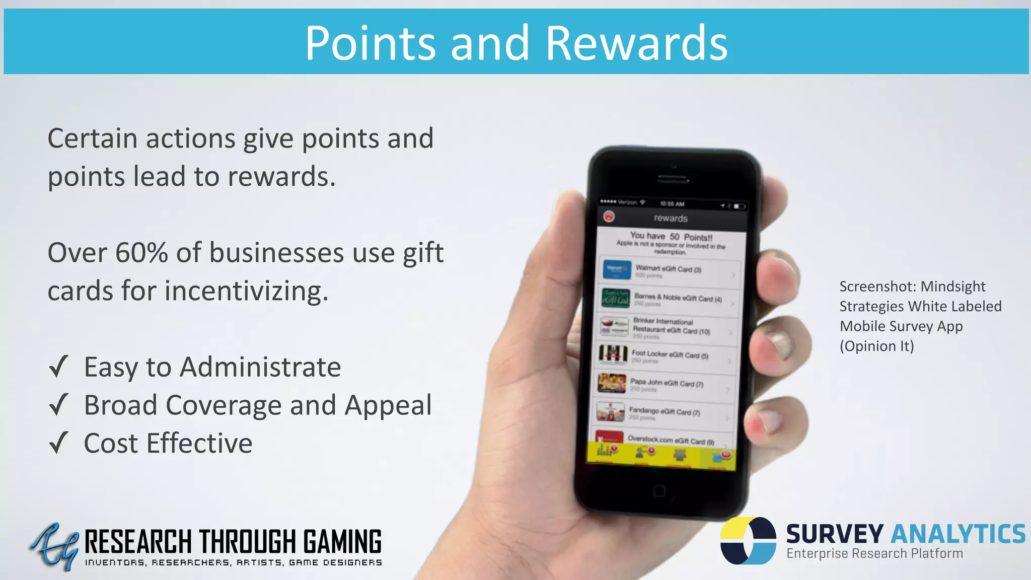 Points	
  and	
  Rewards
Screenshot:	
  Mindsight	
  
Strategies	
  White	
  Labeled	
  
Mobile	
  Survey	
  App	
  
(Opinion	
  It)
Certain	
  actions	
  give	
  points	
  and	
  
points	
  lead	
  to	
  rewards.	
  
!
Over	
  60%	
  of	
  businesses	
  use	
  gift	
  
cards	
  for	
  incentivizing.	
  	
  
!
✓ Easy	
  to	
  Administrate	
  
✓ Broad	
  Coverage	
  and	
  Appeal	
  
✓ Cost	
  Effective	
  
 